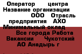 Оператор Call-центра › Название организации ­ Call-Telecom, ООО › Отрасль предприятия ­ АХО › Минимальный оклад ­ 45 000 - Все города Работа » Вакансии   . Чукотский АО,Анадырь г.